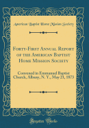 Forty-First Annual Report of the American Baptist Home Mission Society: Convened in Emmanuel Baptist Church, Albany, N. Y., May 21, 1873 (Classic Reprint)