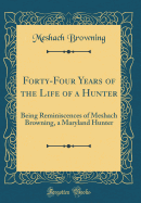 Forty-Four Years of the Life of a Hunter: Being Reminiscences of Meshach Browning, a Maryland Hunter (Classic Reprint)