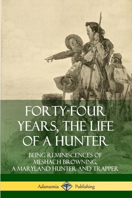 Forty-Four Years, the Life of a Hunter: Being Reminiscences of Meshach Browning, a Maryland Hunter and Trapper - Browning, Meshach