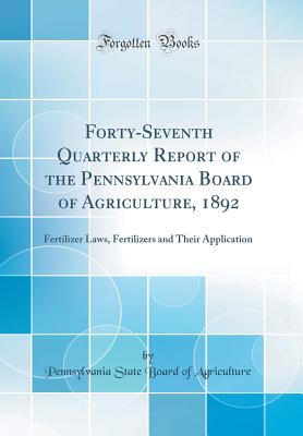 Forty-Seventh Quarterly Report of the Pennsylvania Board of Agriculture, 1892: Fertilizer Laws, Fertilizers and Their Application (Classic Reprint) - Agriculture, Pennsylvania State Board of