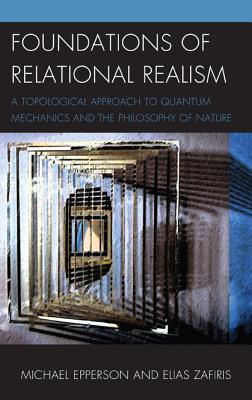 Foundations of Relational Realism: A Topological Approach to Quantum Mechanics and the Philosophy of Nature - Epperson, Michael, and Zafiris, Elias