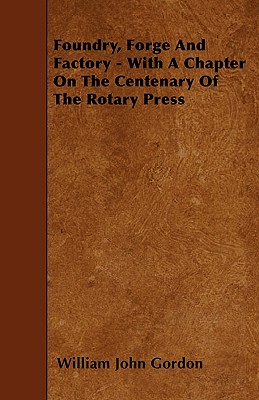 Foundry, Forge and Factory - With a Chapter on the Centenary of the Rotary Press - Gordon, William John