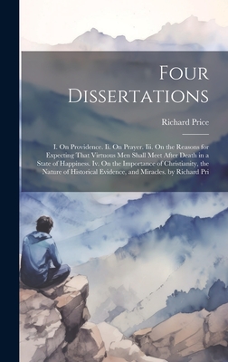 Four Dissertations: I. On Providence. Ii. On Prayer. Iii. On the Reasons for Expecting That Virtuous Men Shall Meet After Death in a State of Happiness. Iv. On the Importance of Christianity, the Nature of Historical Evidence, and Miracles. by Richard Pri - Price, Richard