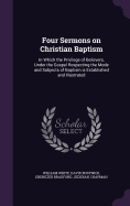 Four Sermons on Christian Baptism: In Which the Privilege of Believers, Under the Gospel Respecting the Mode and Subjects of Baptism Is Established and Illustrated