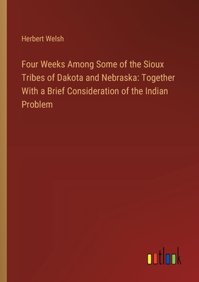 Four Weeks Among Some of the Sioux Tribes of Dakota and Nebraska: Together With a Brief Consideration of the Indian Problem - Welsh, Herbert