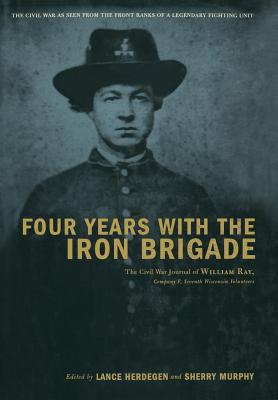 Four Years with the Iron Brigade: The Civil War Journal of William Ray, Company F, Seventh Wisconsin Volunteers - Herdegen, Lance, and Murphy, Sherry