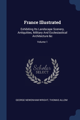 France Illustrated: Exhibiting Its Landscape Scenery, Antiquities, Military And Ecclesiastical Architecture &c; Volume 1 - Wright, George Newenham, and Allom, Thomas