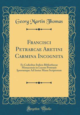 Francisci Petrarcae Aretini Carmina Incognita: Ex Codicibus Italicis Bibliothecae Monacensis in Lucem Protraxit Ipsorumque Ad Instar Manu Scriptorum (Classic Reprint) - Thomas, Georg Martin