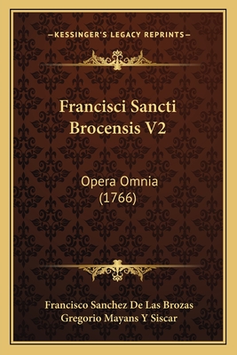 Francisci Sancti Brocensis V2: Opera Omnia (1766) - Brozas, Francisco Sanchez De Las, and Siscar, Gregorio Mayans y