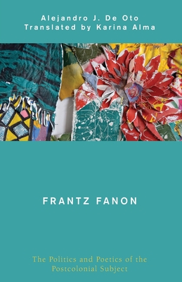 Frantz Fanon: The Politics and Poetics of the Postcolonial Subject - De Oto, Alejandro J, and Alma, Karina (Translated by)