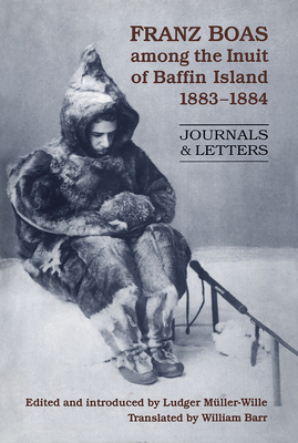 Franz Boas Among the Inuit of Baffin Island, 1883-1884: Journals and Letters - Muller-Wille, Ludger (Editor), and Barr, William (Translated by)