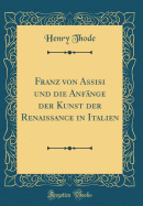 Franz Von Assisi Und Die Anfnge Der Kunst Der Renaissance in Italien (Classic Reprint)