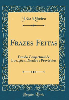 Frazes Feitas: Estudo Conjectural de Locues, Ditados E Provrbios (Classic Reprint) - Ribeiro, Joao