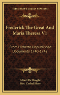 Frederick the Great and Maria Theresa V1: From Hitherto Unpublished Documents 1740-1742