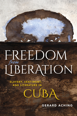 Freedom from Liberation: Slavery, Sentiment, and Literature in Cuba - Aching, Gerard Laurence