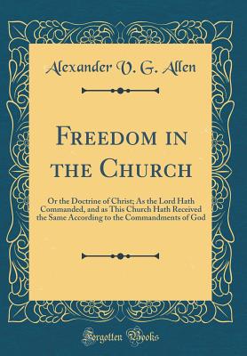 Freedom in the Church: Or the Doctrine of Christ; As the Lord Hath Commanded, and as This Church Hath Received the Same According to the Commandments of God (Classic Reprint) - Allen, Alexander V G