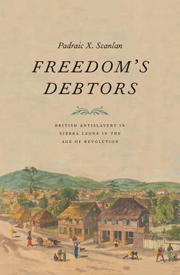 Freedom's Debtors: British Antislavery in Sierra Leone in the Age of Revolution - Scanlan, Padraic X
