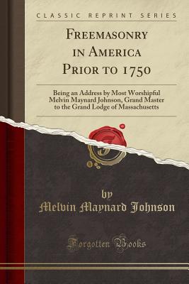 Freemasonry in America Prior to 1750: Being an Address by Most Worshipful Melvin Maynard Johnson, Grand Master to the Grand Lodge of Massachusetts (Classic Reprint) - Johnson, Melvin Maynard