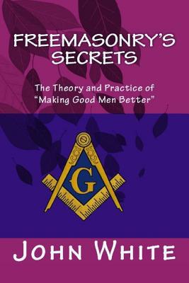 Freemasonry's Secrets: The Theory and Practice of "Making Good Men Better" - White, John, Dr.