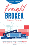 Freight Broker Business Startup: Step-by-Step Guide to Start, Grow and Run Your Own Freight Brokerage Business in as Little as 30 Days