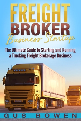 Freight Broker Business Startup: The Ultimate Guide to Starting and Running a Trucking Freight Brokerage Business - Bowen, Gus