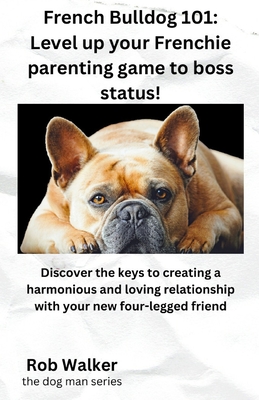 French Bulldog 101: Level Your Frenchie Parenting Game to Boss Status!: Discover the keys to creating a harmonious and loving relationship with your new four-legged friend - Walker, Rob