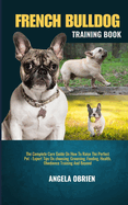 French Bulldog Training Book: The Complete Care Guide On How To Raise The Perfect Pet - Expert Tips On choosing, Grooming, Feeding, Health, Obedience Training And Beyond