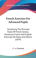 French Exercises For Advanced Pupils: Containing The Principal Rules Of French Syntax, Numerous French And English Exercises On Rules And Idioms (1874)