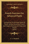 French Exercises for Advanced Pupils: Containing the Principal Rules of French Syntax, Numerous French and English Exercises on Rules and Idioms, and a Dictionary of Nearly Four Thousand Idiomatical Verbs and Sentences, Familiar Phrases, and Proverbs