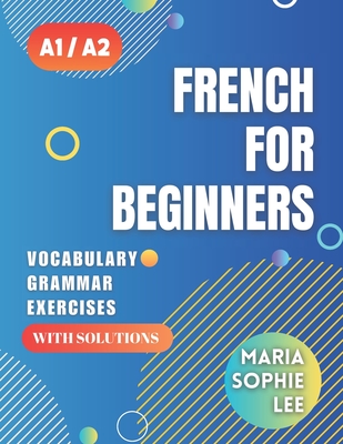 French for Beginners Levels A1 and A2: A Comprehensive Guide to Mastering French for Beginners with Easy-to-Follow Lessons, Engaging Exercises, Detailed Solutions and much more to discover - Lee, Maria Sophie