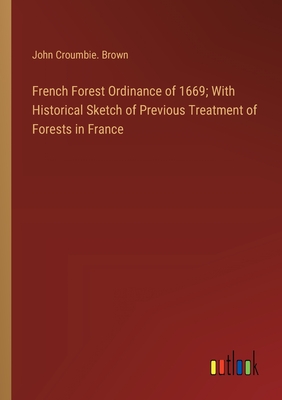 French Forest Ordinance of 1669; With Historical Sketch of Previous Treatment of Forests in France - Brown, John Croumbie