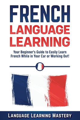 French Language Learning: Your Beginner's Guide to Easily Learn French While in Your Car or Working Out! - Mastery, Language Learning