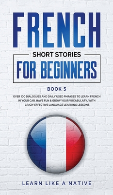 French Short Stories for Beginners Book 5: Over 100 Dialogues and Daily Used Phrases to Learn French in Your Car. Have Fun & Grow Your Vocabulary, with Crazy Effective Language Learning Lessons - Learn Like a Native