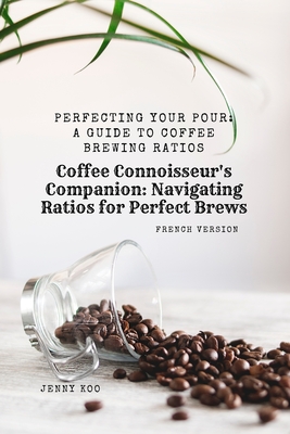 (French Version) Coffee Connoisseur's Companion: Navigating Ratios for Perfect Brews: Perfecting Your Pour: A Guide to Coffee Brewing Ratios - Koo, Jenny