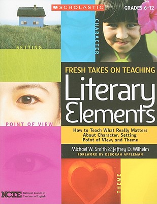 Fresh Takes on Teaching Literary Elements: How to Teach What Really Matters about Character, Setting, Point of View, and Theme - Wilhelm, Jeffrey, and Smith, Michael