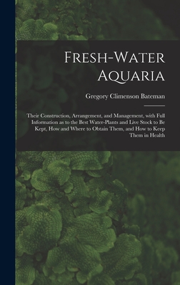 Fresh-water Aquaria: Their Construction, Arrangement, and Management, With Full Information as to the Best Water-plants and Live Stock to Be Kept, How and Where to Obtain Them, and How to Keep Them in Health - Bateman, Gregory Climenson