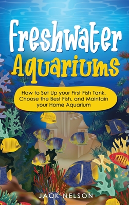 Freshwater Aquariums: How to Set Up your First Fish Tank, Choose the Best Fish, and Maintain your Home Aquarium - Nelson, Jack