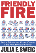 Friendly Fire: Losing Friends and Making Enemies in the Anti-American Century - Sweig, Julia E