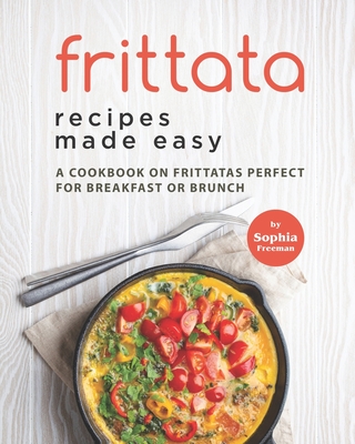 Frittata Recipes Made Easy: A Cookbook on Frittatas Perfect for Breakfast or Brunch - Freeman, Sophia