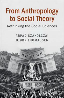 From Anthropology to Social Theory: Rethinking the Social Sciences - Szakolczai, Arpad, and Thomassen, Bjrn