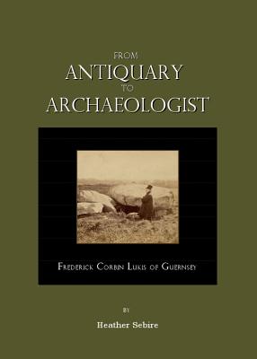 From Antiquary to Archaeologist: Frederick Corbin Lukis of Guernsey - Sebire, Heather