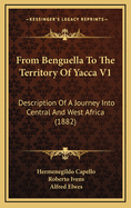 From Benguella to the Territory of Yacca V1: Description of a Journey Into Central and West Africa (1882)