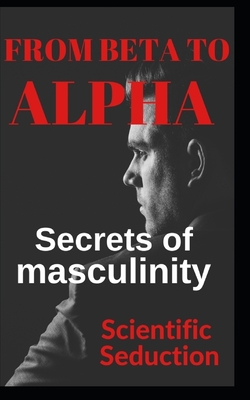 From beta to alpha Secrets of Masculinity: Learn how to flirt and enjoy your relationships - Editions, C And C (Editor), and Seduction, Scientific