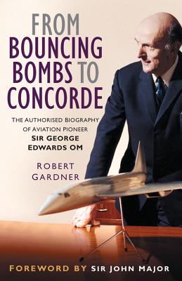 From Bouncing Bombs to Concorde: The Authorised Biography of Aviation Pioneer Sir George Edwards Om - Gardner, Robert, and Major, Sir John (Foreword by)