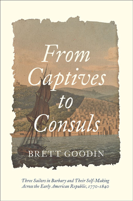 From Captives to Consuls: Three Sailors in Barbary and Their Self-Making Across the Early American Republic, 1770-1840 - Goodin, Brett