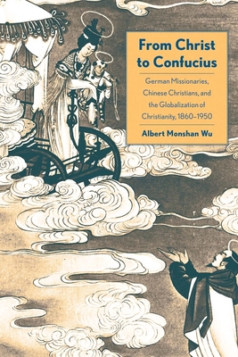 From Christ to Confucius: German Missionaries, Chinese Christians, and the Globalization of Christianity, 1860-1950 - Wu, Albert Monshan