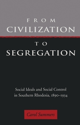 From Civilization to Segregation: Social Ideals and Social Control in Southern Rhodesia, 1890-1934 - Summers, Carol