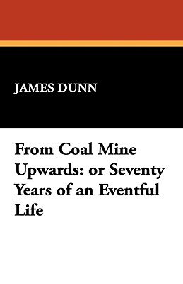 From Coal Mine Upwards: Or Seventy Years of an Eventful Life - Dunn, James