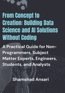 From Concept to Creation: Building Data Science and AI Solutions Without Coding: A Practical Guide for Non-Programmers, Subject Matter Experts, Engineers, Students, and Analysts