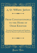 From Constantinople to the Home of Omar Khayyam: Travels in Transcaucasia and Northern Persia for Historic and Literary Research (Classic Reprint)